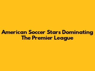 American Soccer Stars Dominating The Premier League