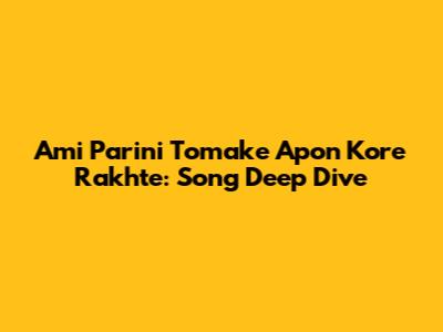 Ami Parini Tomake Apon Kore Rakhte: Song Deep Dive