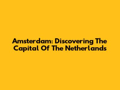 Amsterdam: Discovering The Capital Of The Netherlands