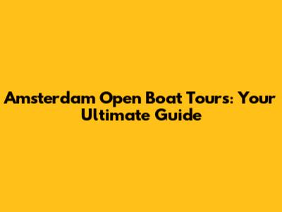 Amsterdam Open Boat Tours: Your Ultimate Guide