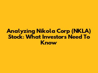 Analyzing Nikola Corp (NKLA) Stock: What Investors Need To Know