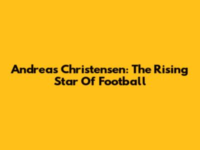 Andreas Christensen: The Rising Star Of Football