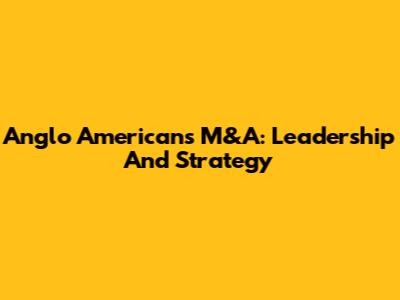 Anglo American's M&A: Leadership And Strategy