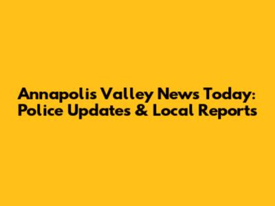 Annapolis Valley News Today: Police Updates & Local Reports