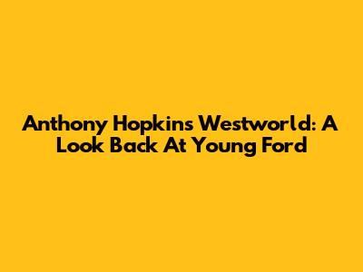 Anthony Hopkins' Westworld: A Look Back At Young Ford