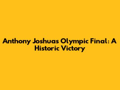 Anthony Joshua's Olympic Final: A Historic Victory