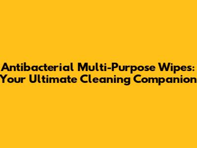 Antibacterial Multi-Purpose Wipes: Your Ultimate Cleaning Companion
