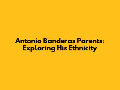 Antonio Banderas' Parents: Exploring His Ethnicity