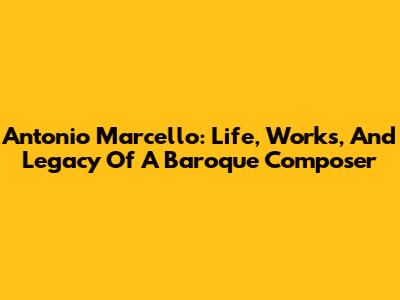 Antonio Marcello: Life, Works, And Legacy Of A Baroque Composer