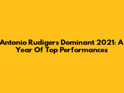 Antonio Rudiger's Dominant 2021: A Year Of Top Performances