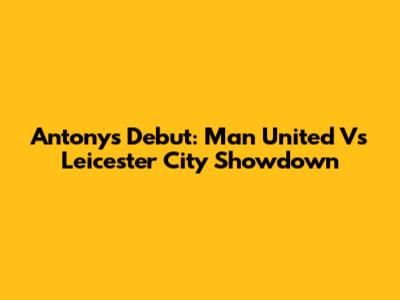 Antony's Debut: Man United Vs Leicester City Showdown