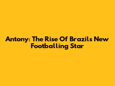 Antony: The Rise Of Brazil's New Footballing Star