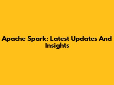 Apache Spark: Latest Updates And Insights