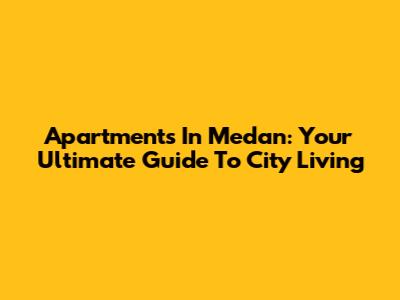 Apartments In Medan: Your Ultimate Guide To City Living