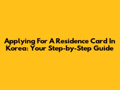 Applying For A Residence Card In Korea: Your Step-by-Step Guide