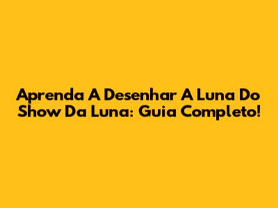 Aprenda A Desenhar A Luna Do Show Da Luna: Guia Completo!