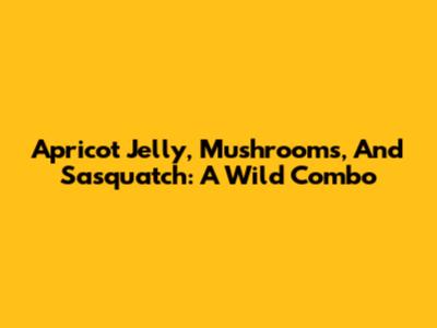 Apricot Jelly, Mushrooms, And Sasquatch: A Wild Combo