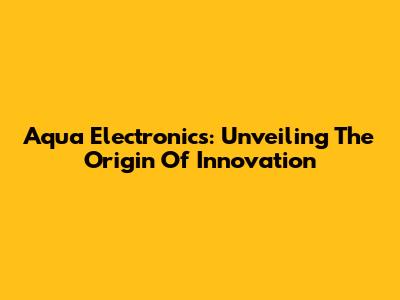 Aqua Electronics: Unveiling The Origin Of Innovation