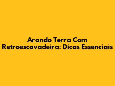Arando Terra Com Retroescavadeira: Dicas Essenciais