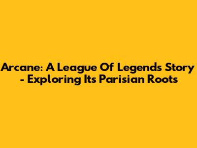 Arcane: A League Of Legends Story - Exploring Its Parisian Roots