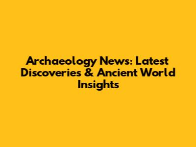 Archaeology News: Latest Discoveries & Ancient World Insights