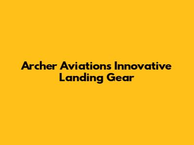 Archer Aviation's Innovative Landing Gear