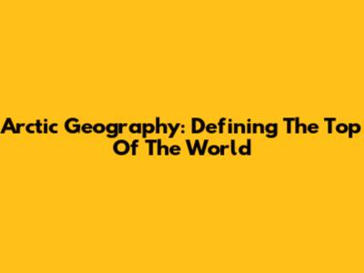 Arctic Geography: Defining The Top Of The World