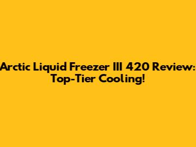 Arctic Liquid Freezer III 420 Review: Top-Tier Cooling!