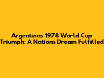 Argentina's 1978 World Cup Triumph: A Nation's Dream Fulfilled