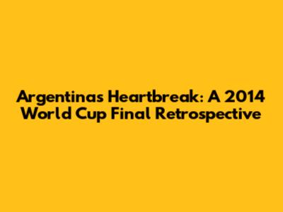 Argentina's Heartbreak: A 2014 World Cup Final Retrospective