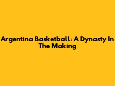 Argentina Basketball: A Dynasty In The Making