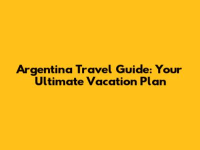 Argentina Travel Guide: Your Ultimate Vacation Plan