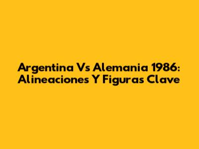 Argentina Vs Alemania 1986: Alineaciones Y Figuras Clave