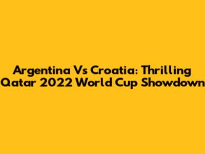 Argentina Vs Croatia: Thrilling Qatar 2022 World Cup Showdown