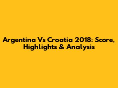Argentina Vs Croatia 2018: Score, Highlights & Analysis