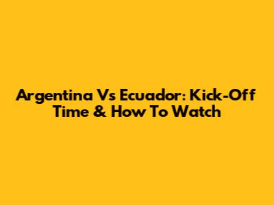 Argentina Vs Ecuador: Kick-Off Time & How To Watch