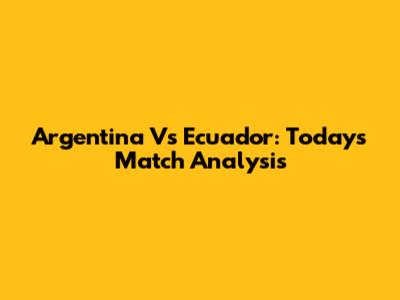 Argentina Vs Ecuador: Today's Match Analysis