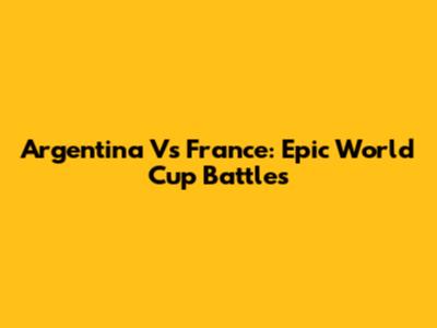 Argentina Vs France: Epic World Cup Battles