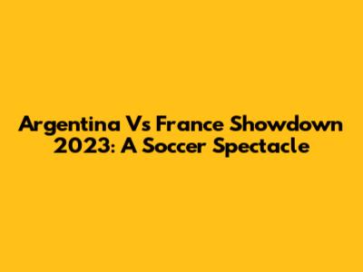 Argentina Vs France Showdown 2023: A Soccer Spectacle