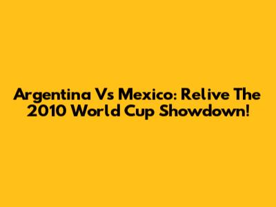 Argentina Vs Mexico: Relive The 2010 World Cup Showdown!