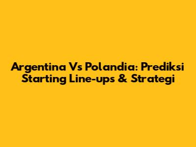 Argentina Vs Polandia: Prediksi Starting Line-ups & Strategi