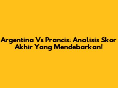 Argentina Vs Prancis: Analisis Skor Akhir Yang Mendebarkan!