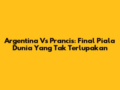 Argentina Vs Prancis: Final Piala Dunia Yang Tak Terlupakan