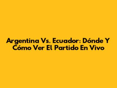 Argentina Vs. Ecuador: Dónde Y Cómo Ver El Partido En Vivo