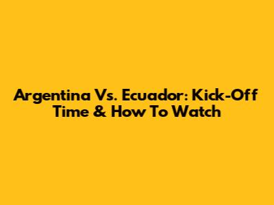 Argentina Vs. Ecuador: Kick-Off Time & How To Watch