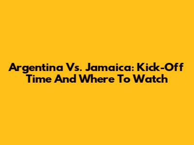 Argentina Vs. Jamaica: Kick-Off Time And Where To Watch
