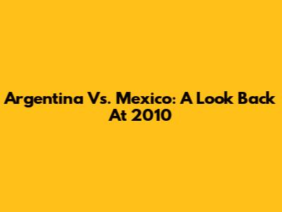 Argentina Vs. Mexico: A Look Back At 2010