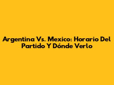 Argentina Vs. Mexico: Horario Del Partido Y Dónde Verlo