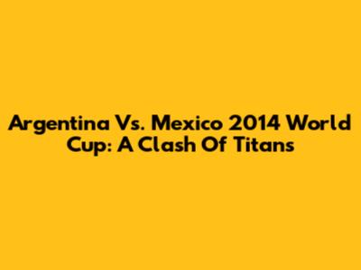 Argentina Vs. Mexico 2014 World Cup: A Clash Of Titans