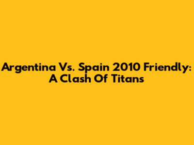 Argentina Vs. Spain 2010 Friendly: A Clash Of Titans